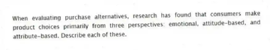 When evaluating purchase alternatives, research has found that consumers make product choices primarily from three perspectives: emotional, attitude-based, and attribute-based. Describe each of these.