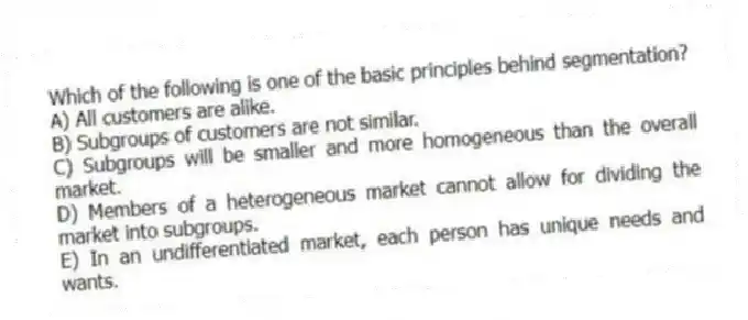 Which of the following is one of the basic principles behind segmentation?
A) All customers are alike.
B) Subgroups of customers are not similar.
C) Subgroups will be smaller and more homogeneous than the overall market.
D) Members of a heterogeneous market cannot allow for dividing the market into subgroups.
E) In an undifferentiated market, each person has unique needs and wants.