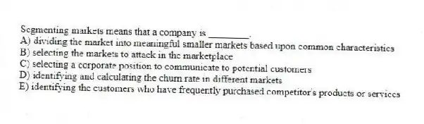 Segmenting markets means that a company is ________.
A) dividing the market into meaningful smaller markets based upon common characteristics
B) selecting the markets to attack in the marketplace
C) selecting a corporate position to communicate to potential customers
D) identifying and calculating the churn rate in different markets
E) identifying the customers who have frequently purchased competitor's products or services