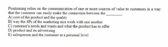 Positioning relies on the communication of one or more sources of value to customers in a way that the customer can easily make the connection between the ________.
A) cost of the product and the quality
B) way the 4Ps of the marketing mix work with one another
C) customer's needs and wants and what the product has to offer
D) product and its advertising
E) salesperson and the customer at a personal level