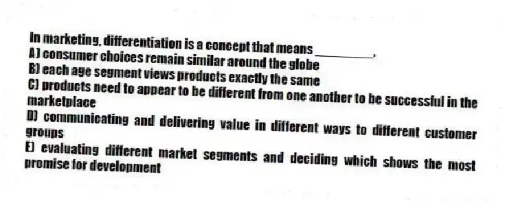 In marketing, differentiation is a concept that means ________.
A) consumer choices remain similar around the globe
B) each age segment views products exactly the same
C) products need to appear to be different from one another to be successful in the marketplace
D) communicating and delivering value in different ways to different customer groups
E) evaluating different market segments and deciding which shows the most promise for development
