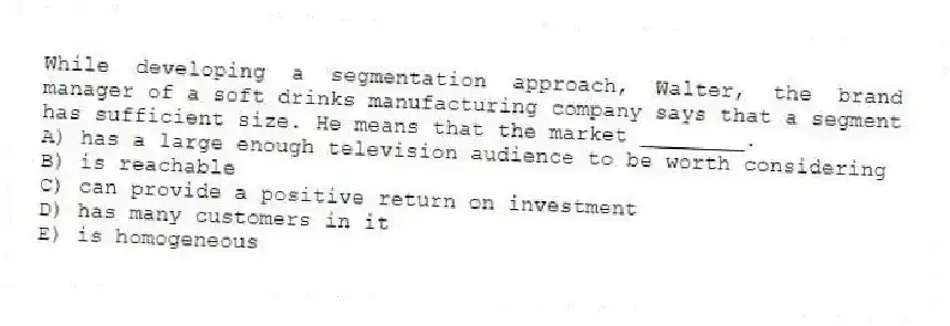 While developing a segmentation approach, Walter, the brand manager of a soft drinks manufacturing company says that a segment has sufficient size. He means that the market ________.
A) has a large enough television audience to be worth considering
B) is reachable
C) can provide a positive return on investment
D) has many customers in it
E) is homogeneous