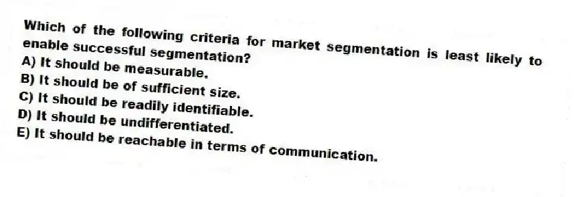 Which of the following criteria for market segmentation is least likely to enable successful segmentation?
A) It should be measurable.
B) It should be of sufficient size.
C) It should be readily identifiable.
D) It should be undifferentiated.
E) It should be reachable in terms of communication.
