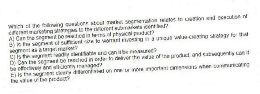 Which of the following questions about market segmentation relates to creation and execution of different marketing strategies to the different submarkets identified?
A) Can the segment be reached in terms of physical product?
B) Is the segment of sufficient size to warrant investing in a unique value-creating strategy for that segment as a target market?
C) Is the segment readily identifiable and can it be measured?
D) Can the segment be reached in order to deliver the value of the product, and subsequently can it be effectively and efficiently managed?
E) Is the segment clearly differentiated on one or more important dimensions when communicating the value of the product?