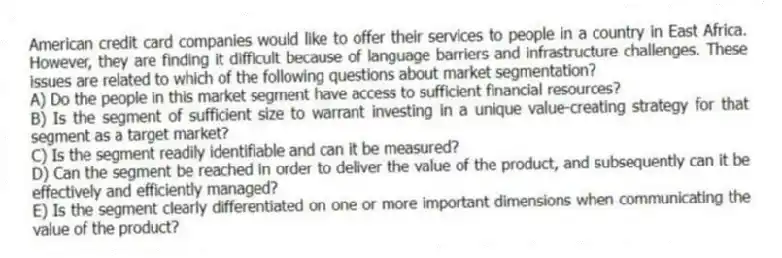 American credit card companies would like to offer their services to people in a country in East Africa. However, they are finding it difficult because of language barriers and infrastructure challenges. These issues are related to which of the following questions about market segmentation?
A) Do the people in this market segment have access to sufficient financial resources?
B) Is the segment of sufficient size to warrant investing in a unique value-creating strategy for that segment as a target market?
C) Is the segment readily identifiable and can it be measured?
D) Can the segment be reached in order to deliver the value of the product, and subsequently can it be effectively and efficiently managed?
E) Is the segment clearly differentiated on one or more important dimensions when communicating the value of the product?