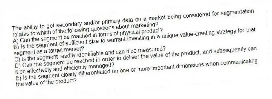 The ability to get secondary and/or primary data on a market being considered for segmentation relates to which of the following questions about marketing?
A) Can the segment be reached in terms of physical product?
B) Is the segment of sufficient size to warrant investing in a unique value-creating strategy for that segment as a target market?
C) Is the segment readily identifiable and can it be measured?
D) Can the segment be reached in order to deliver the value of the product, and subsequently can it be effectively and efficiently managed?
E) Is the segment clearly differentiated on one or more important dimensions when communicating the value of the product?