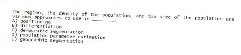 The region, the density of the population, and the size of the population are various approaches to use in ________.
A) positioning
B) differentiation
C) democratic segmentation
D) population parameter estimation
E) geographic segmentation