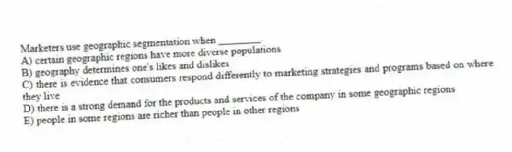 Marketers use geographic segmentation when ________.
A) certain geographic regions have more diverse populations
B) geography determines one's likes and dislikes
C) there is evidence that consumers respond differently to marketing strategies and programs based on where they live
D) there is a strong demand for the products and services of the company in some geographic regions
E) people in some regions are richer than people in other regions