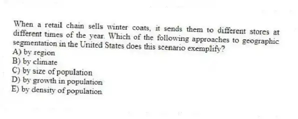 When a retail chain sells winter coats, it sends them to different stores at different times of the year. Which of the following approaches to geographic segmentation in the United States does this scenario exemplify?
A) by region
B) by climate
C) by size of population
D) by growth in population
E) by density of population