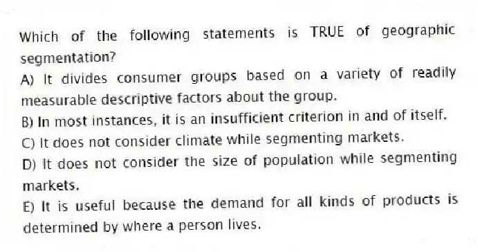 Which of the following statements is TRUE of geographic segmentation?
A) It divides consumer groups based on a variety of readily measurable descriptive factors about the group.
B) In most instances, it is an insufficient criterion in and of itself.
C) It does not consider climate while segmenting markets.
D) It does not consider the size of population while segmenting markets.
E) It is useful because the demand for all kinds of products is determined by where a person lives.