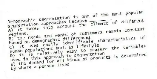 Demographic segmentation is one of the most popular segmentation approaches because ________.
A) it takes into account the climate of different regions.
B) the needs and wants of customers remain constant based on demographic differences
C) it uses easily identifiable characteristics of human populations such as lifestyle
D) it is relatively easy to measure the variables used in this approach to segmentation
E) the demand for all kinds of products is determined by where a person lives