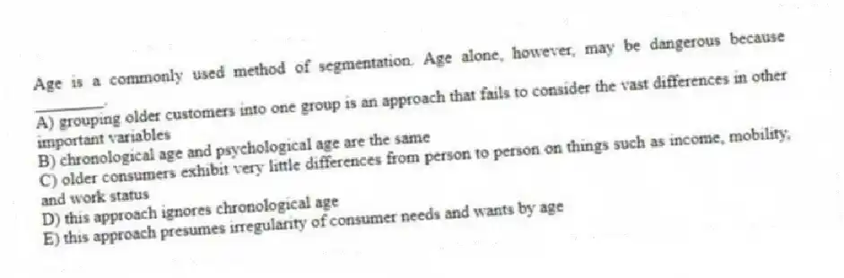 Age is a commonly used method of segmentation. Age alone, however, may be dangerous because ________.
A) grouping older customers into one group is an approach that fails to consider the vast differences in other important variables
B) chronological age and psychological age are the same
C) older consumers exhibit very little differences from person to person on things such as income, mobility, and work status
D) this approach ignores chronological age
E) this approach presumes irregularity of consumer needs and wants by age