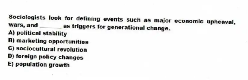 Sociologists look for defining events such as major economic upheaval, wars, and ________ as triggers for generational change.
A) political stability
B) marketing opportunities
C) sociocultural revolution
D) foreign policy changes
E) population growth