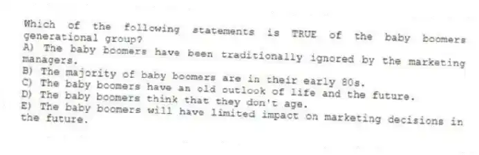 Which of the following statements is TRUE of the baby boomers generational group?
A) The baby boomers have been traditionally ignored by the marketing managers.
B) The majority of baby boomers are in their early 80s.
C) The baby boomers have an old outlook of life and the future.
D) The baby boomers think that they don't age.
E) The baby boomers will have limited impact on marketing decisions in the future.