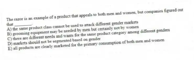 The razor is an example of a product that appeals to both men and women, but companies figured out that ________.
A) the same product class cannot be used to attack different gender markets
B) grooming equipment may be needed by men but certainly not by women
C) there are different needs and wants for the same product category among different genders
D) markets should not be segmented based on gender
E) all products are clearly marketed for the primary consumption of both men and women