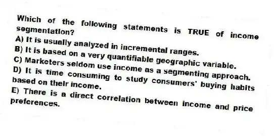 Which of the following statements is TRUE of income segmentation?
A) It is usually analyzed in incremental ranges.
B) It is based on a very quantifiable geographic variable.
C) Marketers seldom use income as a segmenting approach.
D) It is time consuming to study consumers' buying habits based on their income.
E) There is a direct correlation between income and price preferences.