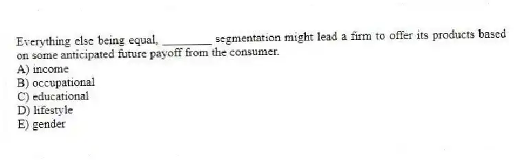 Everything else being equal, ________ segmentation might lead a firm to offer its products based on some anticipated future payoff from the consumer.
A) income
B) occupational
C) educational
D) lifestyle
E) gender