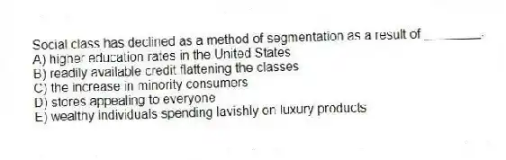 Social class has declined as a method of segmentation as a result of ________.
A) higher education rates in the United States
B) readily available credit flattening the classes
C) the increase in minority consumers
D) stores appealing to everyone
E) wealthy individuals spending lavishly on luxury products