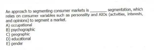 An approach to segmenting consumer markets is ________ segmentation, which relies on consumer variables such as personality and AIOs (activities, interests, and opinions) to segment a market.
A) occupational
B) psychographic
C) geographic
D) educational
E) gender