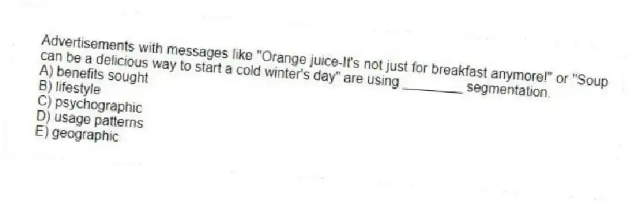 Advertisements with messages like "Orange juice-It's not just for breakfast anymore!" or "Soup can be a delicious way to start a cold winter's day" are using ________ segmentation.
A) benefits sought
B) lifestyle
C) psychographic
D) usage patterns
E) geographic