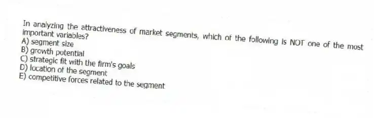 In analyzing the attractiveness of market segments, which of the following is NOT one of the most important variables?
A) segment size
B) growth potential
C) strategic fit with the firm's goals
D) location of the segment
E) competitive forces related to the segment