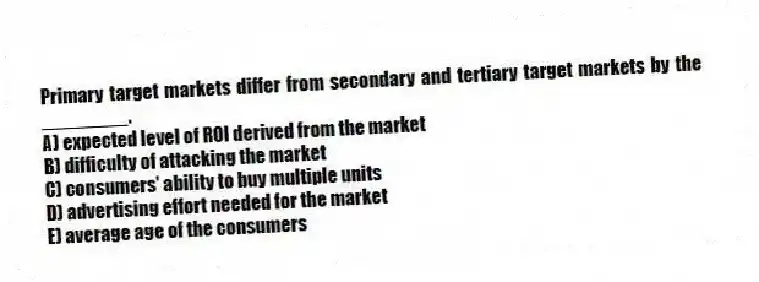Primary target markets differ from secondary and tertiary target markets by the ________.
A) expected level of ROI derived from the market
B) difficulty of attacking the market
C) consumers' ability to buy multiple units
D) advertising effort needed for the market
E) average age of the consumers