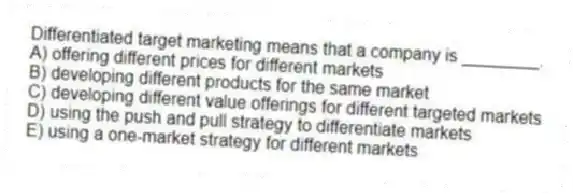 Differentiated target marketing means that a company is ________.
A) offering different prices for different markets
B) developing different products for the same market
C) developing different value offerings for different targeted markets
D) using the push and pull strategy to differentiate markets
E) using a one-market strategy for different markets