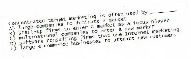 Concentrated target marketing is often used by ________.
A) large companies to dominate a market
B) start-up firms to enter a market as a focus player
C) multinational companies to enter a new market
D) software consulting firms that use Internet marketing
E) large e-commerce businesses to attract new customers