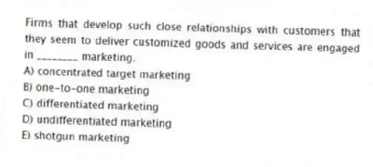Firms that develop such close relationships with customers that they seem to deliver customized goods and services are engaged in ________ marketing.
A) concentrated target marketing
B) one-to-one marketing
C) differentiated marketing
D) undifferentiated marketing
E) shotgun marketing