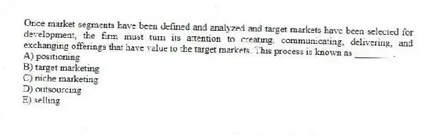 Once market segments have been defined and analyzed and target markets have been selected for development, the firm must turn its attention to creating, communicating, delivering, and exchanging offerings that have value to the target markets. This process is known as ________.
A) positioning
B) target marketing
C) niche marketing
D) outsourcing
E) selling