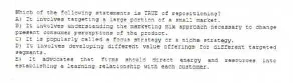 Which of the following statements is TRUE of repositioning?
A) It involves targeting a large portion of a small market.
B) It involves understanding the marketing mix approach necessary to change present consumer perceptions of the product.
C) It is popularly called a focus strategy or a niche strategy.
D) It involves developing different value offerings for different targeted segments.
E) It advocates that firms should direct energy and resources into establishing a learning relationship with each customer.