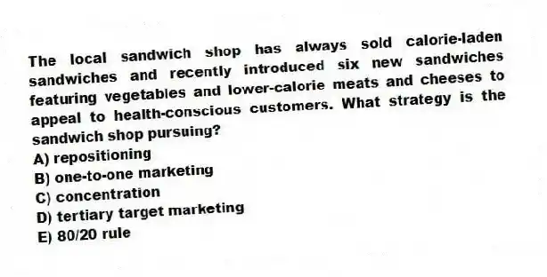 The local sandwich shop has always sold calorie-laden sandwiches and recently introduced six new sandwiches featuring vegetables and lower-calorie meats and cheeses to appeal to health-conscious customers. What strategy is the sandwich shop pursuing?
A) repositioning
B) one-to-one marketing
C) concentration
D) tertiary target marketing
E) 80/20 rule