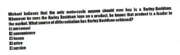Michael believes that the only motorcycle anyone should ever buy is a Harley-Davidson. Whenever he sees the Harley Davidson logo on a product, he knows that product is a leader in the market. What source of differentiation has Harley Davidson achieved?
A) personnel
B) convenience
C) image
D) price
E) service