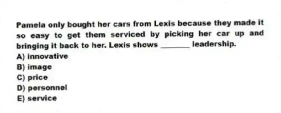 Pamela only bought her cars from Lexis because they made it so easy to get them serviced by picking her car up and bringing it back to her. Lexis shows ________ leadership.
A) innovative
B) image
C) price
D) personnel
E) service