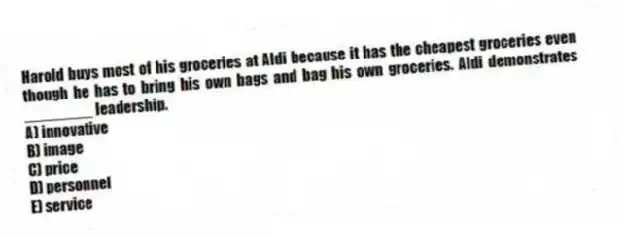 Harold buys most of his groceries at Aldi because it has the cheapest groceries even though he has to bring his own bags and bag his own groceries. Aldi demonstrates ________ leadership.
A) innovative
B) image
C) price
D) personnel
E) service