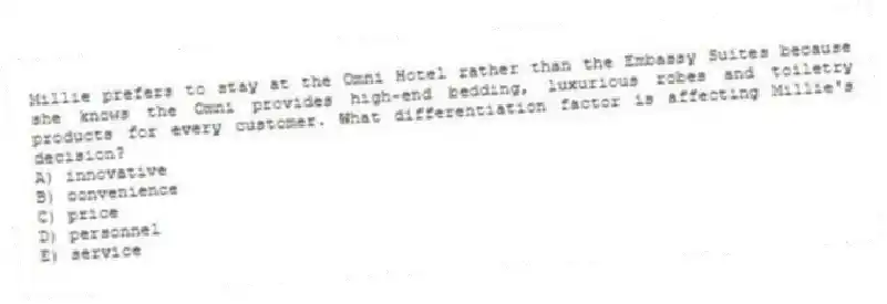 Millie prefers to stay at the Omni Hotel rather than the Embassy Suites because she knows the Omni provides high-end bedding, luxurious robes and toiletry products for every customer. What differentiation factor is affecting Millie's decision?
A) innovative
B) convenience
C) price
D) personnel
E) service