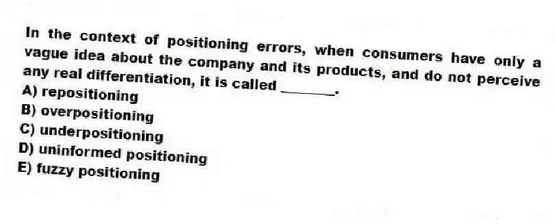In the context of positioning errors, when consumers have only a vague idea about the company and its products, and do not perceive any real differentiation, it is called ________.
A) repositioning
B) overpositioning
C) underpositioning
D) uninformed positioning
E) fuzzy positioning