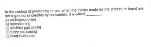 In the context of positioning errors, when the claims made for the product or brand are not regarded as credible by consumers, it is called ________.
A) underpositioning
B) repositioning
C) doubtful positioning
D) fuzzy positioning
E) overpositioning