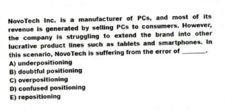 NovoTech Inc. is a manufacturer of PCs, and most of its revenue is generated by selling PCs to consumers. However, the company is struggling to extend the brand into other lucrative product lines such as tablets and smartphones. In this scenario, NovoTech is suffering from the error of ________.
A) underpositioning
B) doubtful positioning
C) overpositioning
D) confused positioning
E) repositioning