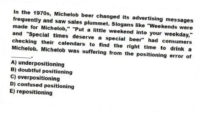 In the 1970s, Michelob beer changed its advertising messages frequently and saw sales plummet. Slogans like "Weekends were made for Michelob," "Put a little weekend into your weekday," and "Special times deserve a special beer" had consumers checking their calendars to find the right time to drink a Michelob. Michelob was suffering from the positioning error of ________.
A) underpositioning
B) doubtful positioning
C) overpositioning
D) confused positioning
E) repositioning
