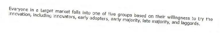Everyone in a target market falls into one of five groups based on their willingness to try the innovation, including innovators, early adopters, early majority, late majority, and laggards.