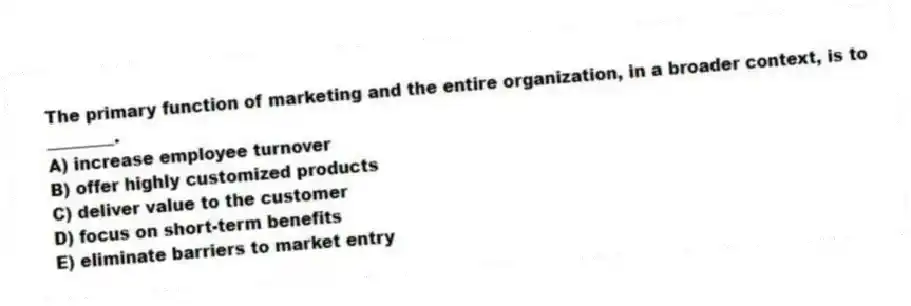 The primary function of marketing and the entire organization, in a broader context, is to ________.
A) increase employee turnover
B) offer highly customized products
C) deliver value to the customer
D) focus on short-term benefits
E) eliminate barriers to market entry