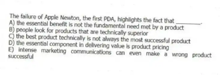 The failure of Apple Newton, the first PDA, highlights the fact that ________.
A) the essential benefit is not the fundamental need met by a product
B) people look for products that are technically superior
C) the best product technically is not always the most successful product
D) the essential component in delivering value is product pricing
E) intense marketing communications can even make a wrong product successful