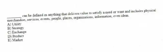 ________ can be defined as anything that delivers value to satisfy a need or want and includes physical merchandise, services, events, people, places, organizations, information, even ideas.
A) Utility
B) Strategy
C) Exchange
D) Product
E) Market