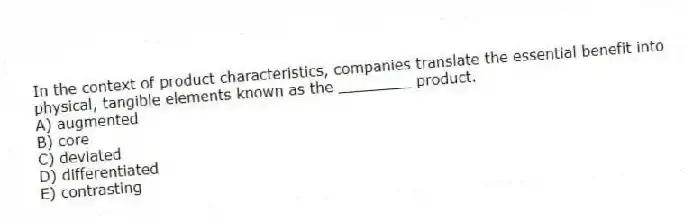 In the context of product characteristics, companies translate the essential benefit into physical, tangible elements known as the ________ product.
A) augmented
B) core
C) deviated
D) differentiated
E) contrasting