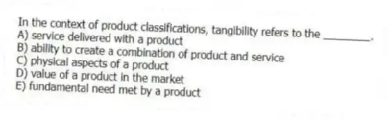 In the context of product classifications, tangibility refers to the ________.
A) service delivered with a product
B) ability to create a combination of product and service
C) physical aspects of a product
D) value of a product in the market
E) fundamental need met by a product