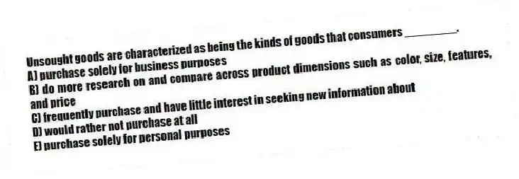 Unsought goods are characterized as being the kinds of goods that consumers ________.
A) purchase solely for business purposes
B) do more research on and compare across product dimensions such as color, size, features, and price
C) frequently purchase and have little interest in seeking new information about
D) would rather not purchase at all
E) purchase solely for personal purposes