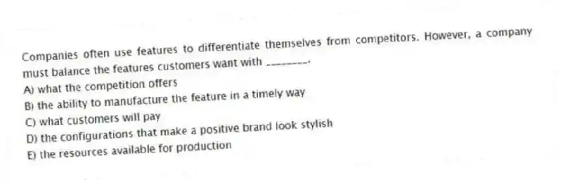 Companies often use features to differentiate themselves from competitors. However, a company must balance the features customers want with ________.
A) what the competition offers
B) the ability to manufacture the feature in a timely way
C) what customers will pay
D) the configurations that make a positive brand look stylish
E) the resources available for production