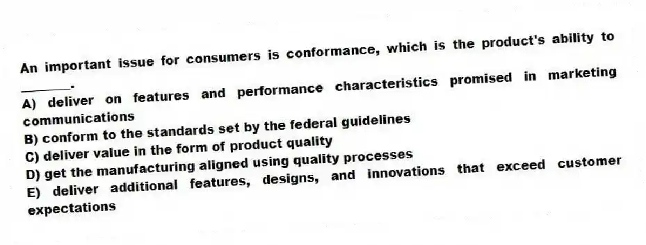 An important issue for consumers is conformance, which is the product's ability to ________.
A) deliver on features and performance characteristics promised in marketing communications
B) conform to the standards set by the federal guidelines
C) deliver value in the form of product quality
D) get the manufacturing aligned using quality processes
E) deliver additional features, designs, and innovations that exceed customer expectations