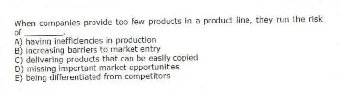 When companies provide too few products in a product line, they run the risk of ________.
A) having inefficiencies in production
B) increasing barriers to market entry
C) delivering products that can be easily copied
D) missing important market opportunities
E) being differentiated from competitors